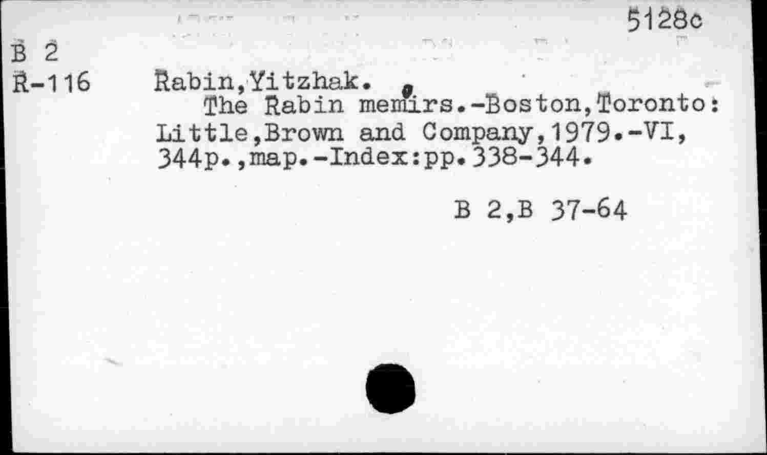 ﻿B 2 R-116
5128c
Rabin,Yitzhak. .
The Rabin memirs.-Boston,Toronto;
Littie,Brown and Company,1979.-VI, 344p.,map.-Index:pp.338-344.
B 2,B 37-64